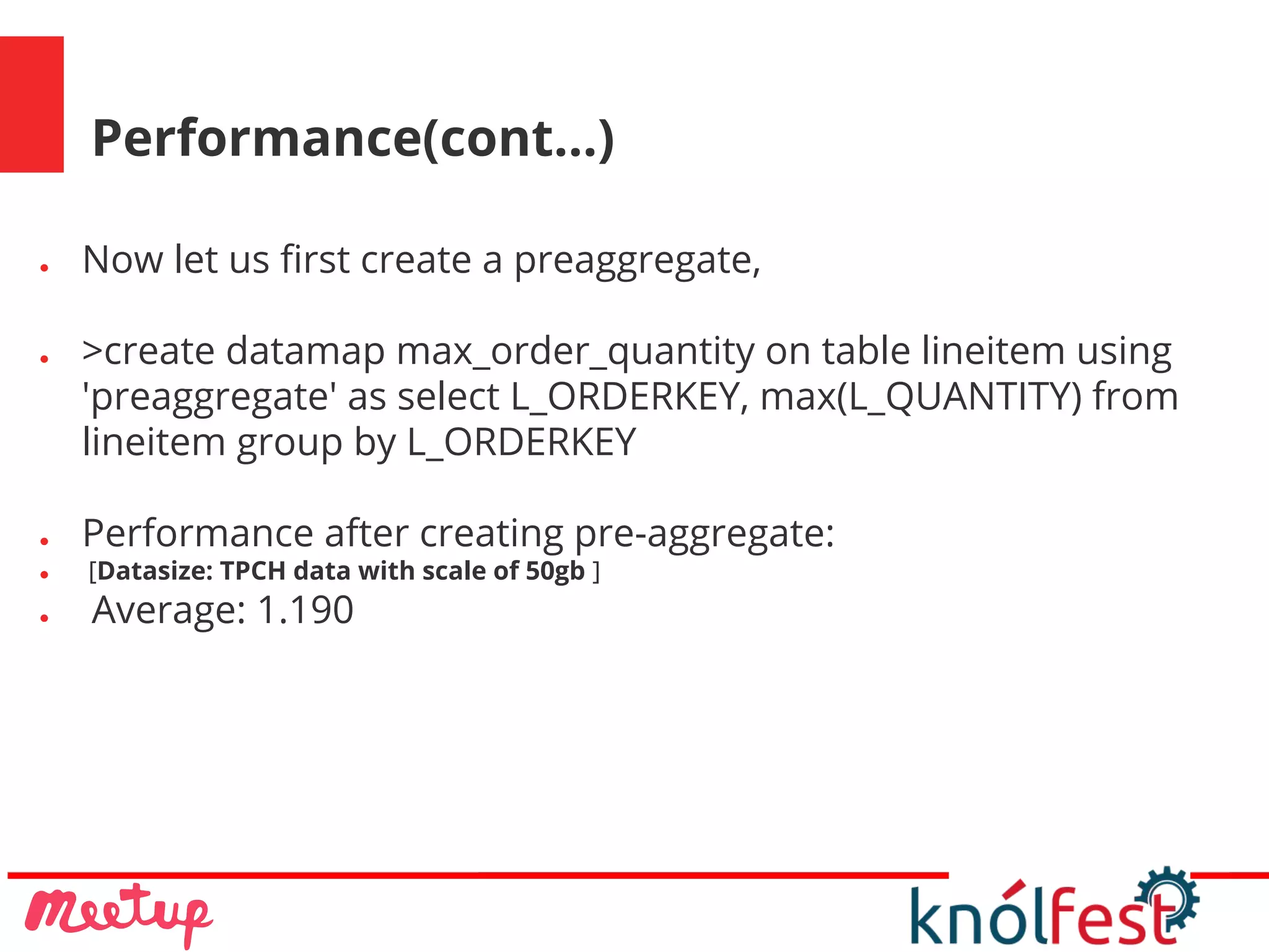 Performance(cont...)
● Now let us first create a preaggregate,
● >create datamap max_order_quantity on table lineitem using
'preaggregate' as select L_ORDERKEY, max(L_QUANTITY) from
lineitem group by L_ORDERKEY
● Performance after creating pre-aggregate:
● [Datasize: TPCH data with scale of 50gb ]
● Average: 1.190
 
