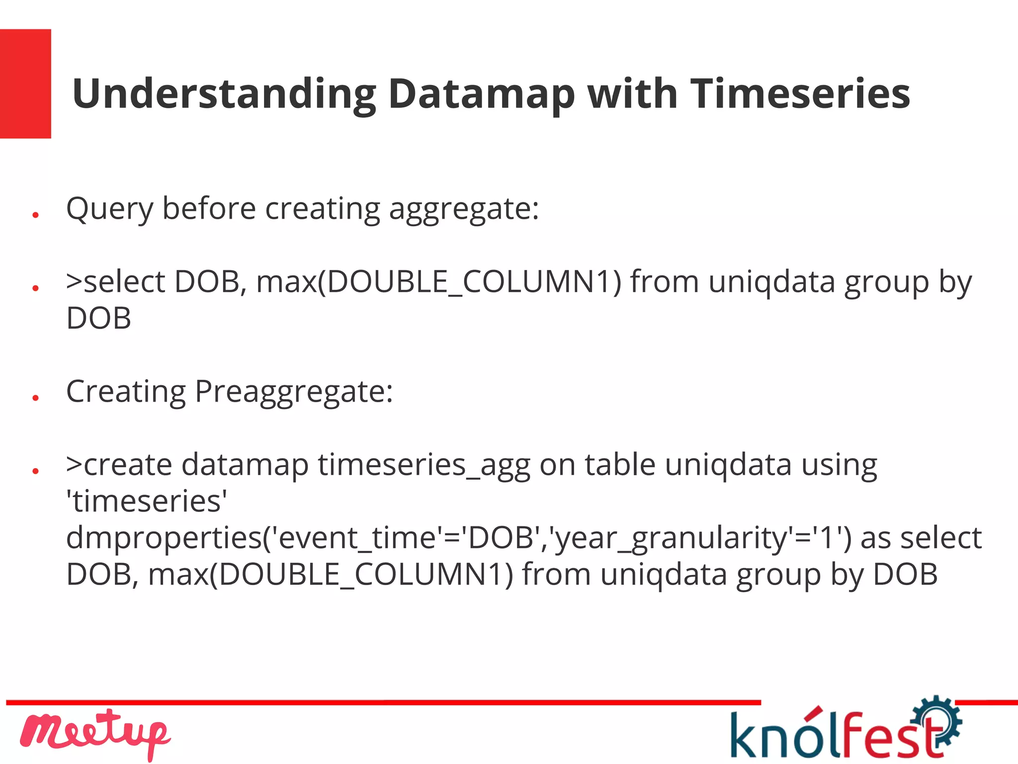 Understanding Datamap with Timeseries
● Query before creating aggregate:
● >select DOB, max(DOUBLE_COLUMN1) from uniqdata group by
DOB
● Creating Preaggregate:
● >create datamap timeseries_agg on table uniqdata using
'timeseries'
dmproperties('event_time'='DOB','year_granularity'='1') as select
DOB, max(DOUBLE_COLUMN1) from uniqdata group by DOB
 