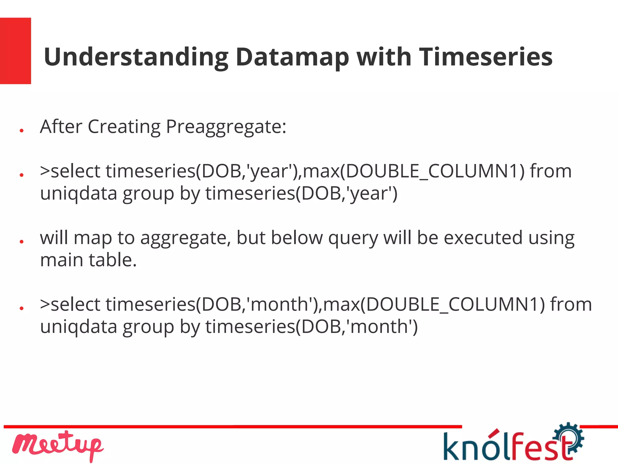 Understanding Datamap with Timeseries
● After Creating Preaggregate:
● >select timeseries(DOB,'year'),max(DOUBLE_COLUMN1) from
uniqdata group by timeseries(DOB,'year')
● will map to aggregate, but below query will be executed using
main table.
● >select timeseries(DOB,'month'),max(DOUBLE_COLUMN1) from
uniqdata group by timeseries(DOB,'month')
 