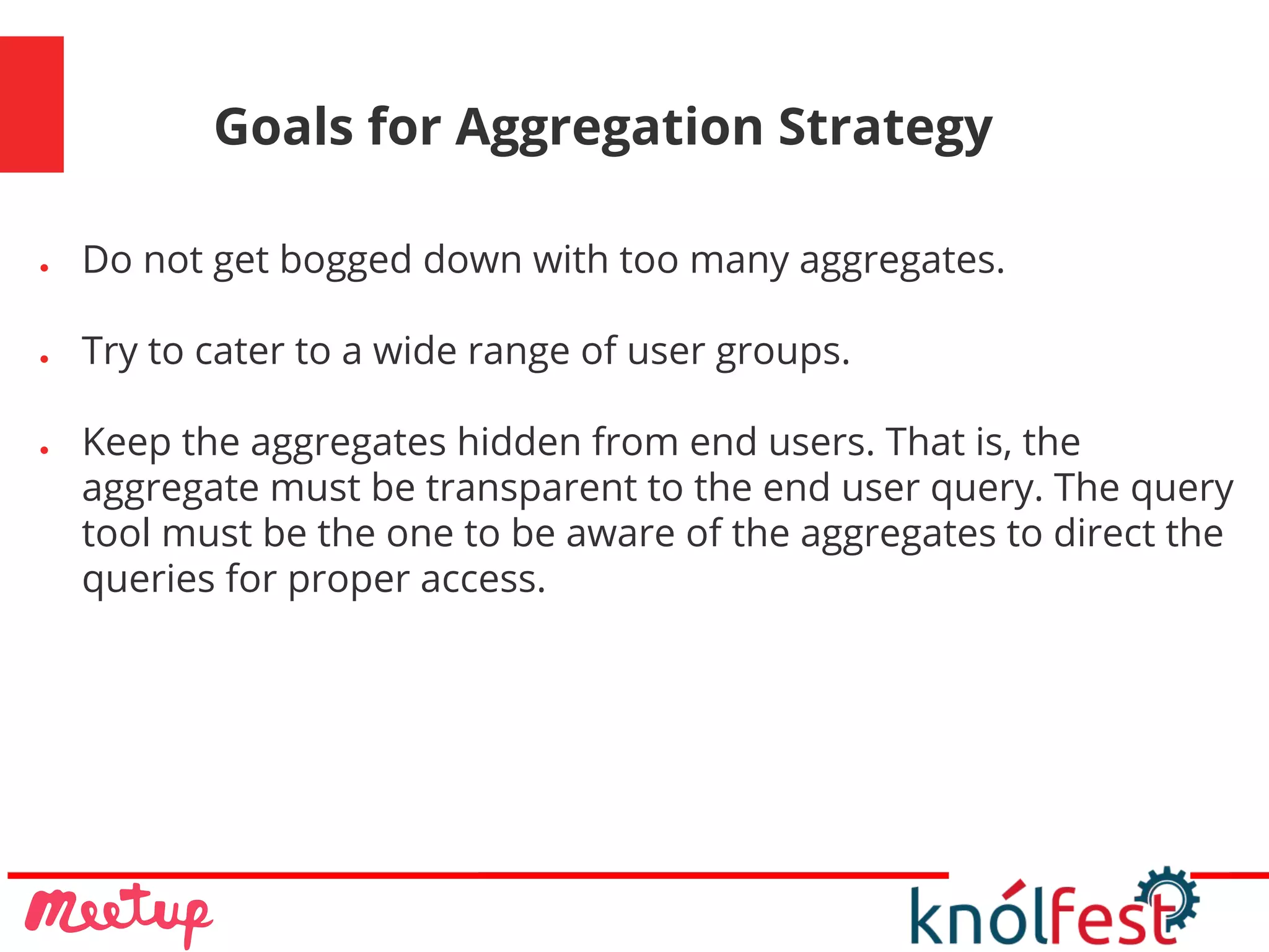 Goals for Aggregation Strategy
● Do not get bogged down with too many aggregates.
● Try to cater to a wide range of user groups.
● Keep the aggregates hidden from end users. That is, the
aggregate must be transparent to the end user query. The query
tool must be the one to be aware of the aggregates to direct the
queries for proper access.
 