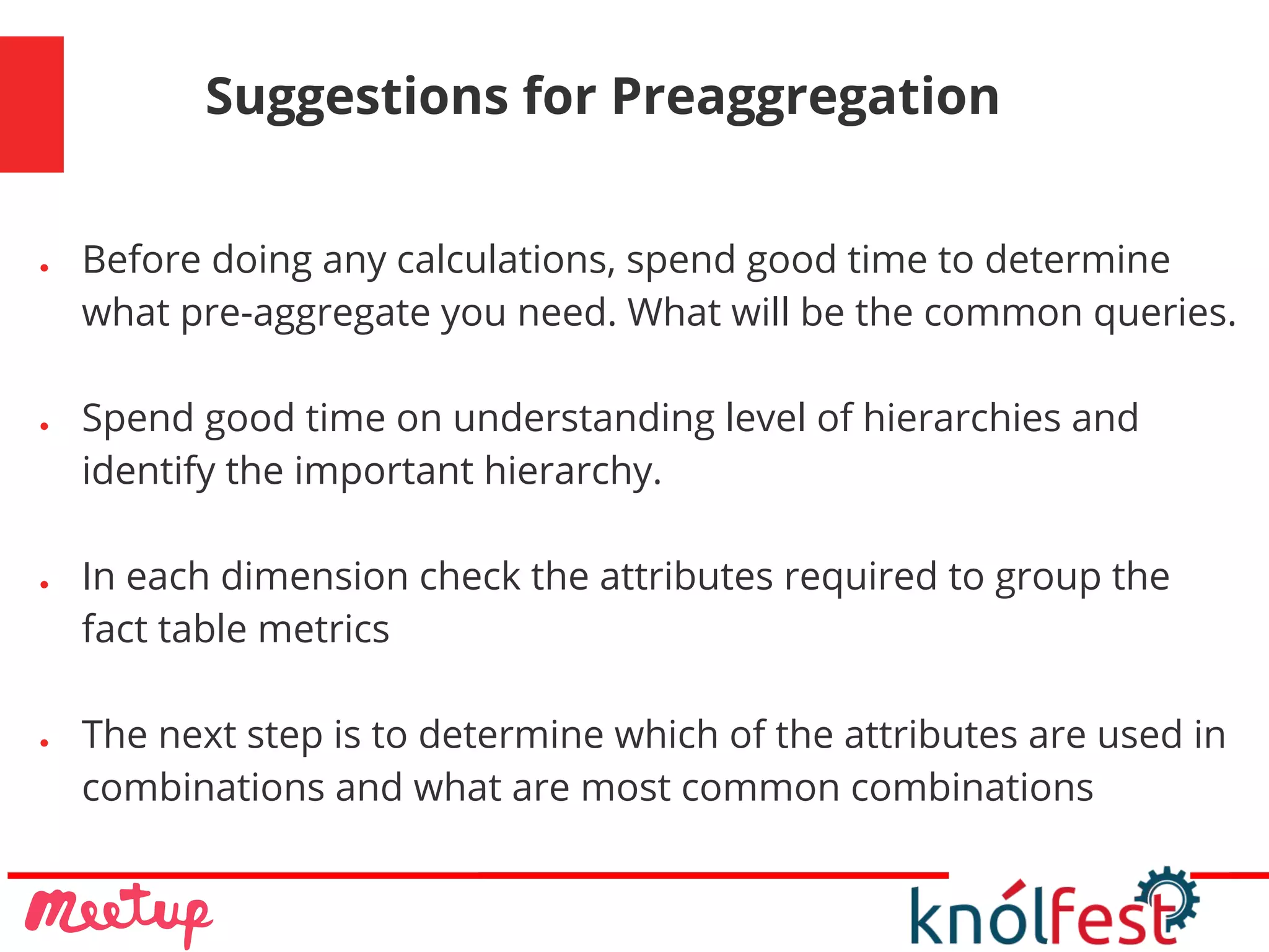 Suggestions for Preaggregation
● Before doing any calculations, spend good time to determine
what pre-aggregate you need. What will be the common queries.
● Spend good time on understanding level of hierarchies and
identify the important hierarchy.
● In each dimension check the attributes required to group the
fact table metrics
● The next step is to determine which of the attributes are used in
combinations and what are most common combinations
 