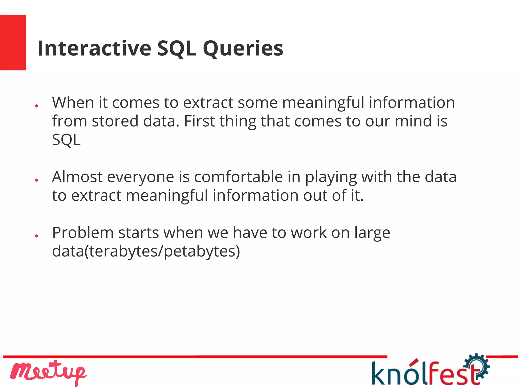 Interactive SQL Queries
● When it comes to extract some meaningful information
from stored data. First thing that comes to our mind is
SQL
● Almost everyone is comfortable in playing with the data
to extract meaningful information out of it.
● Problem starts when we have to work on large
data(terabytes/petabytes)
 