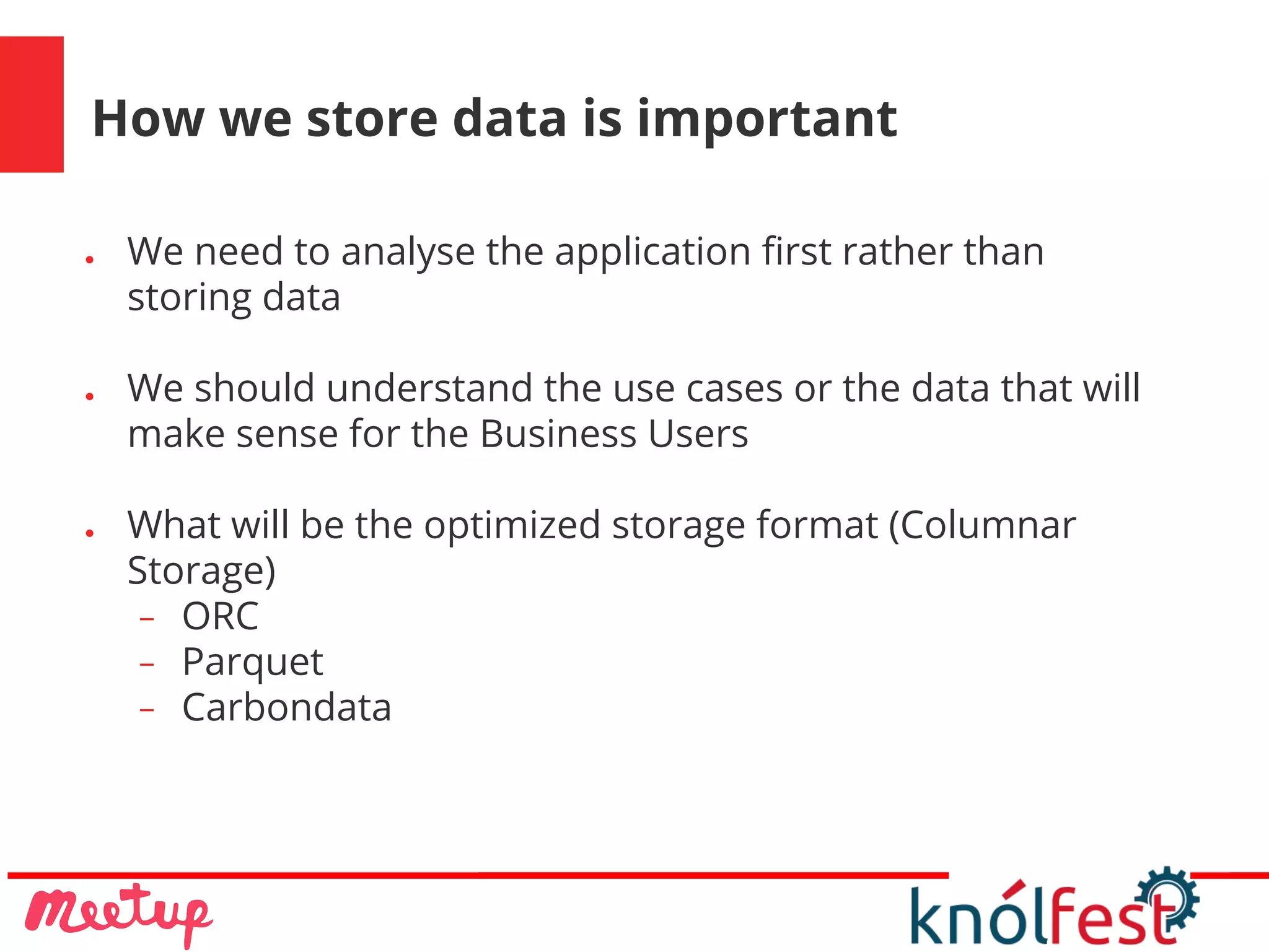 How we store data is important
● We need to analyse the application first rather than
storing data
● We should understand the use cases or the data that will
make sense for the Business Users
● What will be the optimized storage format (Columnar
Storage)
− ORC
− Parquet
− Carbondata
 