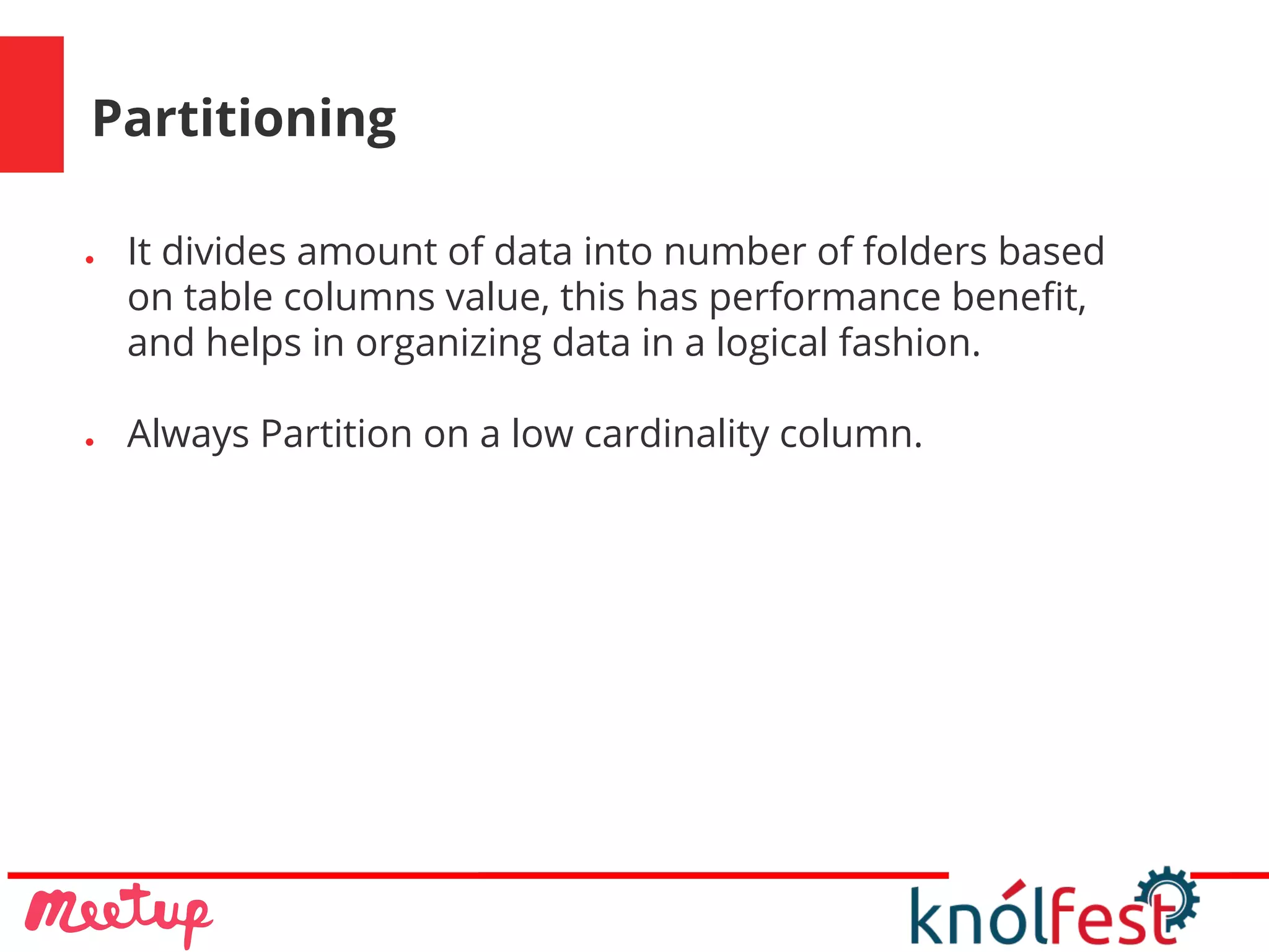 Partitioning
● It divides amount of data into number of folders based
on table columns value, this has performance benefit,
and helps in organizing data in a logical fashion.
● Always Partition on a low cardinality column.
 