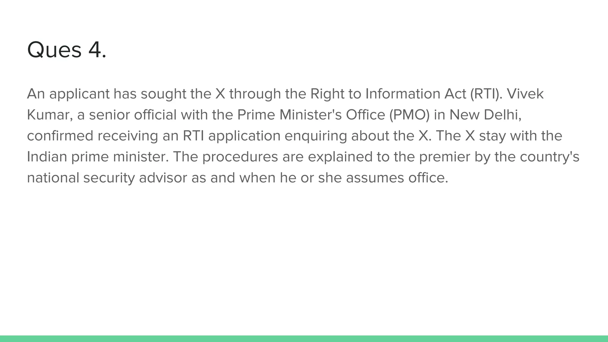 Ques 4.
An applicant has sought the X through the Right to Information Act (RTI). Vivek
Kumar, a senior official with the Prime Minister's Office (PMO) in New Delhi,
confirmed receiving an RTI application enquiring about the X. The X stay with the
Indian prime minister. The procedures are explained to the premier by the country's
national security advisor as and when he or she assumes office.
 