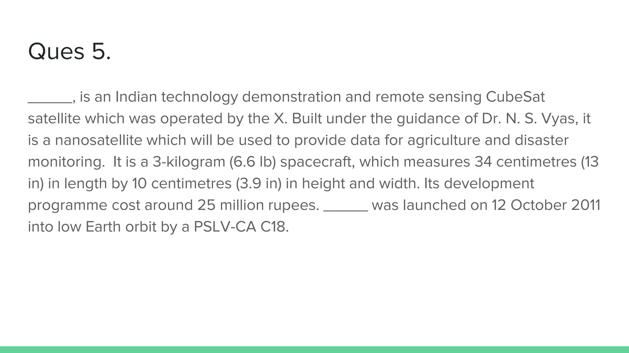 Ques 5.
_____, is an Indian technology demonstration and remote sensing CubeSat
satellite which was operated by the X. Built under the guidance of Dr. N. S. Vyas, it
is a nanosatellite which will be used to provide data for agriculture and disaster
monitoring. It is a 3-kilogram (6.6 lb) spacecraft, which measures 34 centimetres (13
in) in length by 10 centimetres (3.9 in) in height and width. Its development
programme cost around 25 million rupees. _____ was launched on 12 October 2011
into low Earth orbit by a PSLV-CA C18.
 