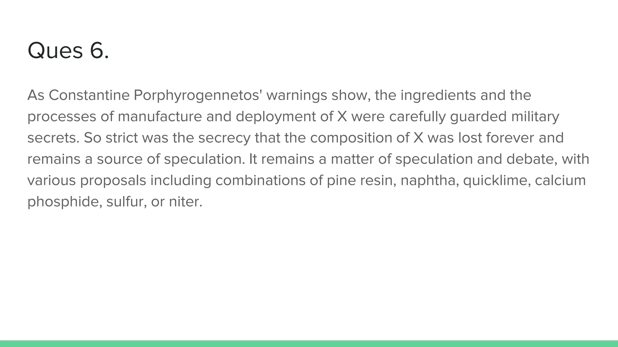 Ques 6.
As Constantine Porphyrogennetos' warnings show, the ingredients and the
processes of manufacture and deployment of X were carefully guarded military
secrets. So strict was the secrecy that the composition of X was lost forever and
remains a source of speculation. It remains a matter of speculation and debate, with
various proposals including combinations of pine resin, naphtha, quicklime, calcium
phosphide, sulfur, or niter.
 