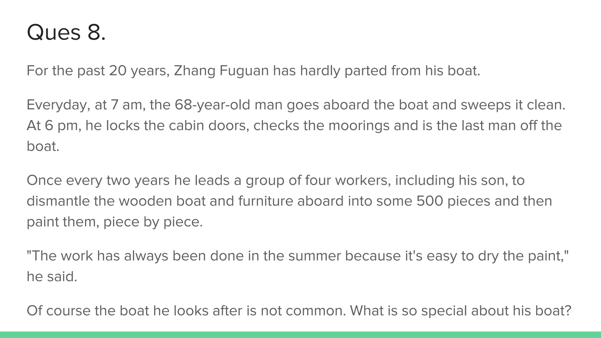 Ques 8.
For the past 20 years, Zhang Fuguan has hardly parted from his boat.
Everyday, at 7 am, the 68-year-old man goes aboard the boat and sweeps it clean.
At 6 pm, he locks the cabin doors, checks the moorings and is the last man off the
boat.
Once every two years he leads a group of four workers, including his son, to
dismantle the wooden boat and furniture aboard into some 500 pieces and then
paint them, piece by piece.
"The work has always been done in the summer because it's easy to dry the paint,"
he said.
Of course the boat he looks after is not common. What is so special about his boat?
 