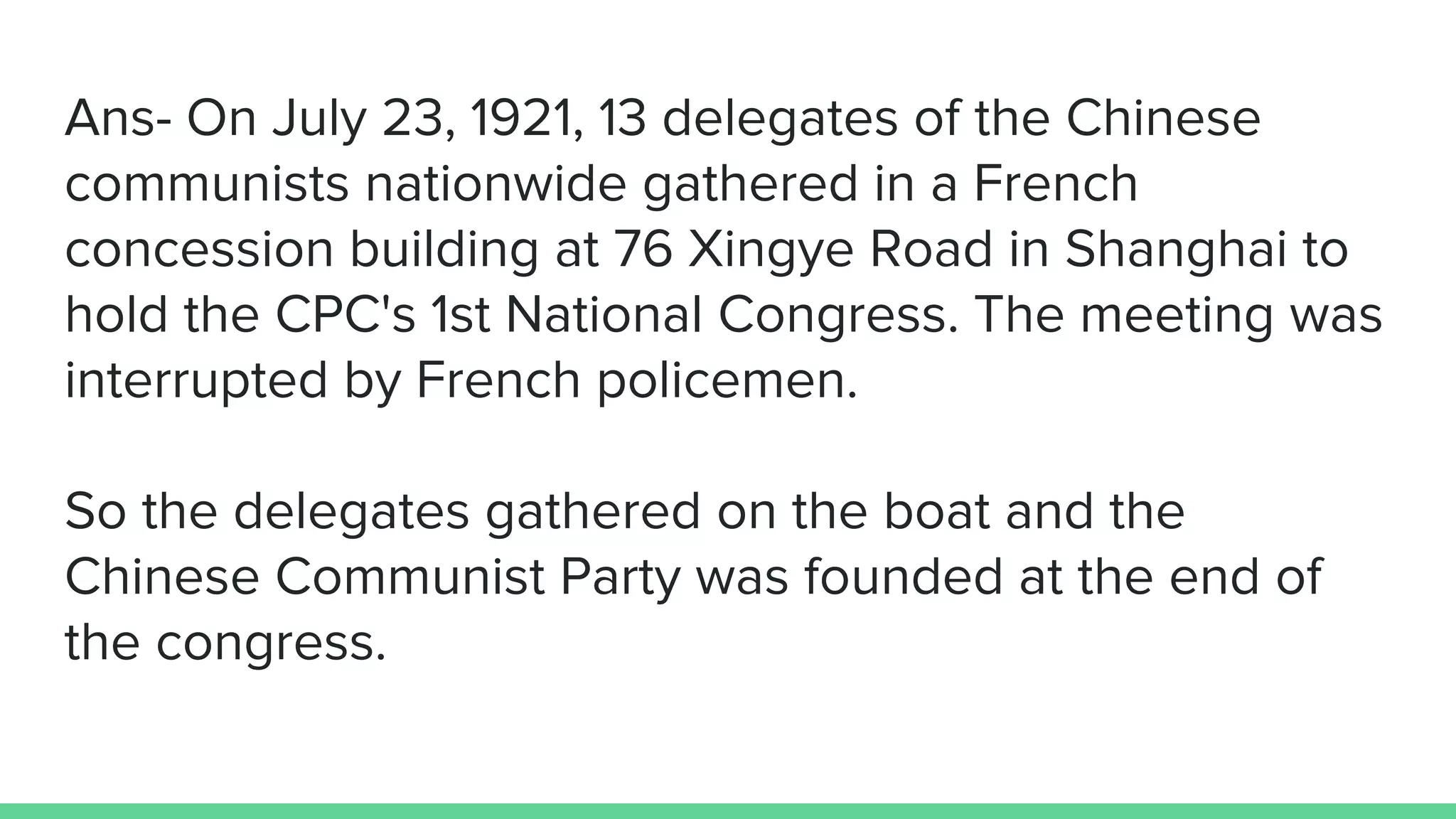 Ans- On July 23, 1921, 13 delegates of the Chinese
communists nationwide gathered in a French
concession building at 76 Xingye Road in Shanghai to
hold the CPC's 1st National Congress. The meeting was
interrupted by French policemen.
So the delegates gathered on the boat and the
Chinese Communist Party was founded at the end of
the congress.
 