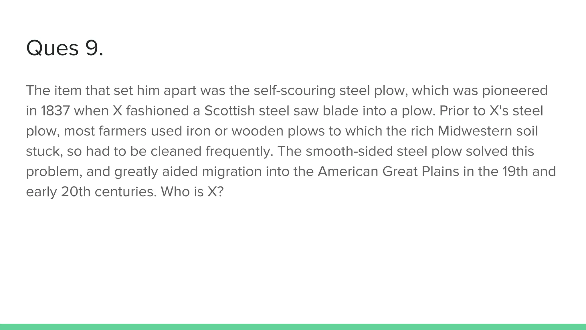 Ques 9.
The item that set him apart was the self-scouring steel plow, which was pioneered
in 1837 when X fashioned a Scottish steel saw blade into a plow. Prior to X's steel
plow, most farmers used iron or wooden plows to which the rich Midwestern soil
stuck, so had to be cleaned frequently. The smooth-sided steel plow solved this
problem, and greatly aided migration into the American Great Plains in the 19th and
early 20th centuries. Who is X?
 