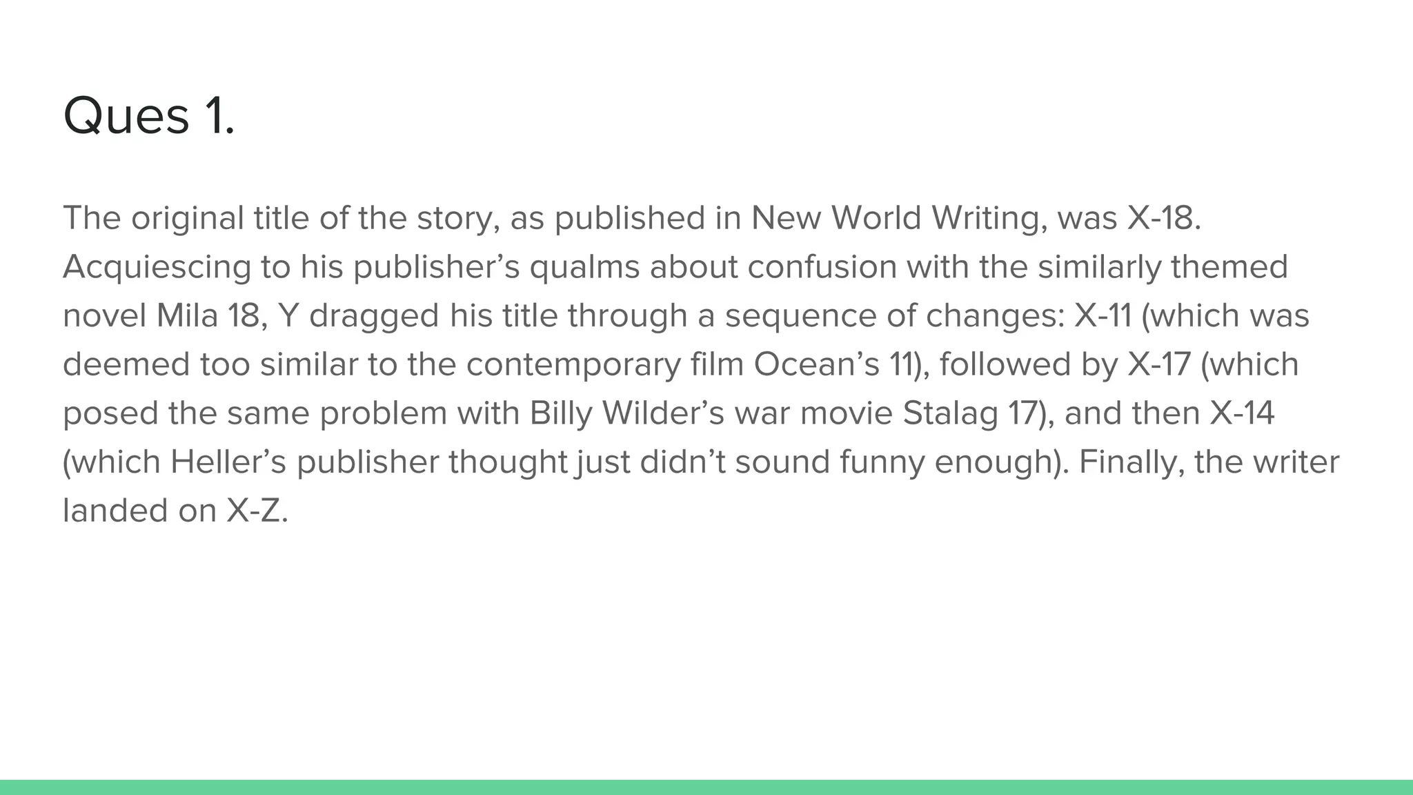 Ques 1.
The original title of the story, as published in New World Writing, was X-18.
Acquiescing to his publisher’s qualms about confusion with the similarly themed
novel Mila 18, Y dragged his title through a sequence of changes: X-11 (which was
deemed too similar to the contemporary film Ocean’s 11), followed by X-17 (which
posed the same problem with Billy Wilder’s war movie Stalag 17), and then X-14
(which Heller’s publisher thought just didn’t sound funny enough). Finally, the writer
landed on X-Z.
 