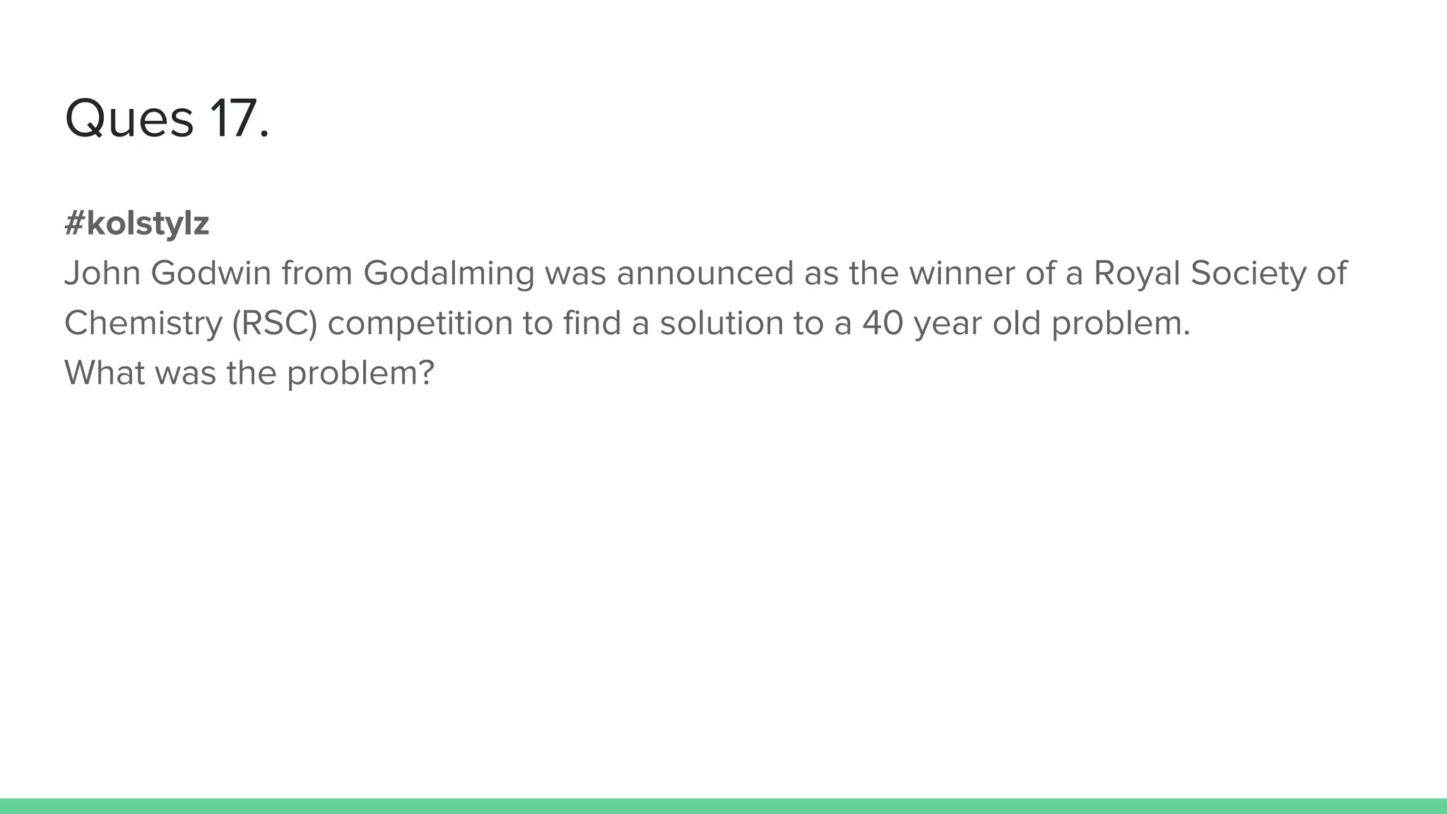 Ques 17.
#kolstylz
John Godwin from Godalming was announced as the winner of a Royal Society of
Chemistry (RSC) competition to find a solution to a 40 year old problem.
What was the problem?
 