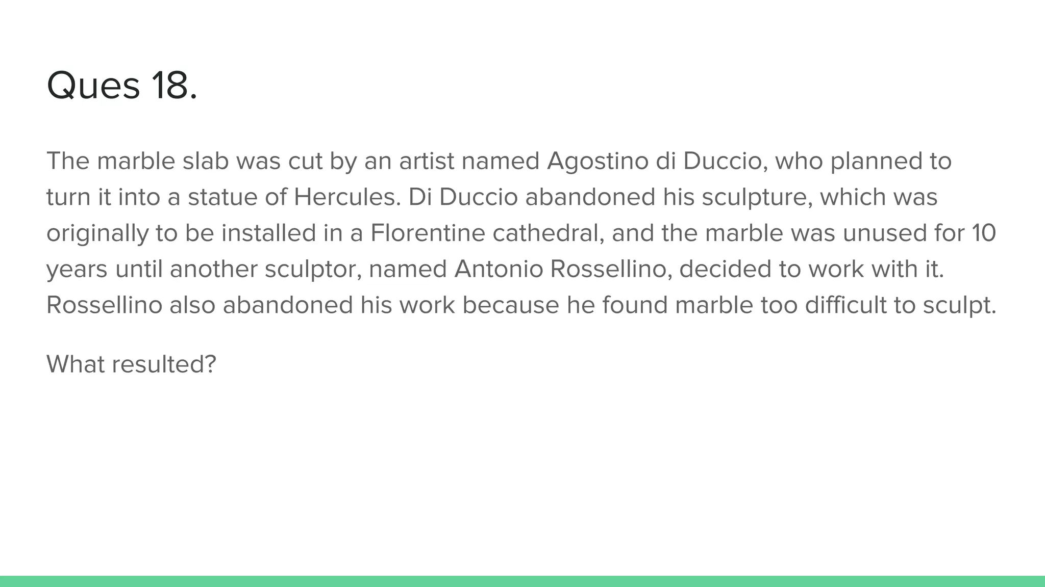Ques 18.
The marble slab was cut by an artist named Agostino di Duccio, who planned to
turn it into a statue of Hercules. Di Duccio abandoned his sculpture, which was
originally to be installed in a Florentine cathedral, and the marble was unused for 10
years until another sculptor, named Antonio Rossellino, decided to work with it.
Rossellino also abandoned his work because he found marble too difficult to sculpt.
What resulted?
 