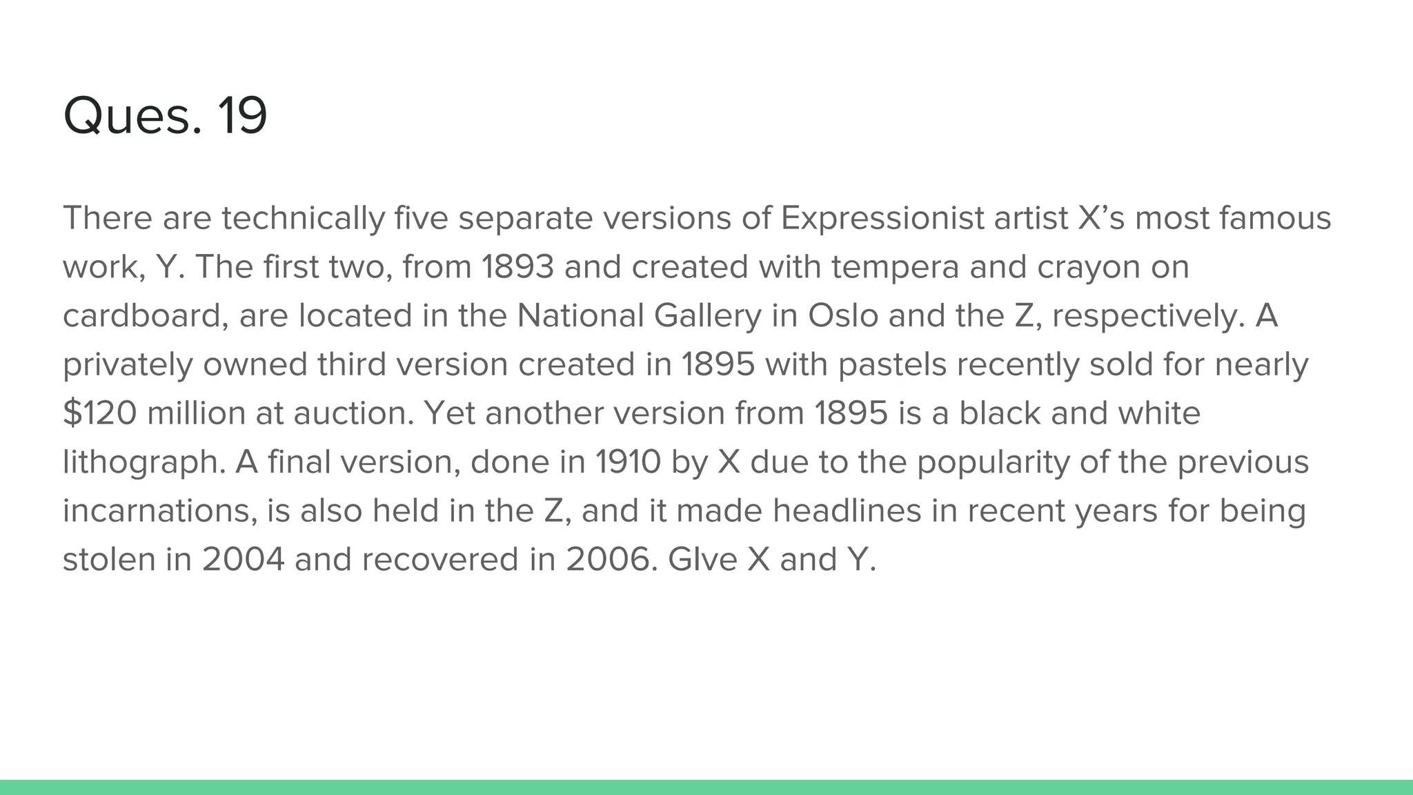 Ques. 19
There are technically five separate versions of Expressionist artist X’s most famous
work, Y. The first two, from 1893 and created with tempera and crayon on
cardboard, are located in the National Gallery in Oslo and the Z, respectively. A
privately owned third version created in 1895 with pastels recently sold for nearly
$120 million at auction. Yet another version from 1895 is a black and white
lithograph. A final version, done in 1910 by X due to the popularity of the previous
incarnations, is also held in the Z, and it made headlines in recent years for being
stolen in 2004 and recovered in 2006. GIve X and Y.
 