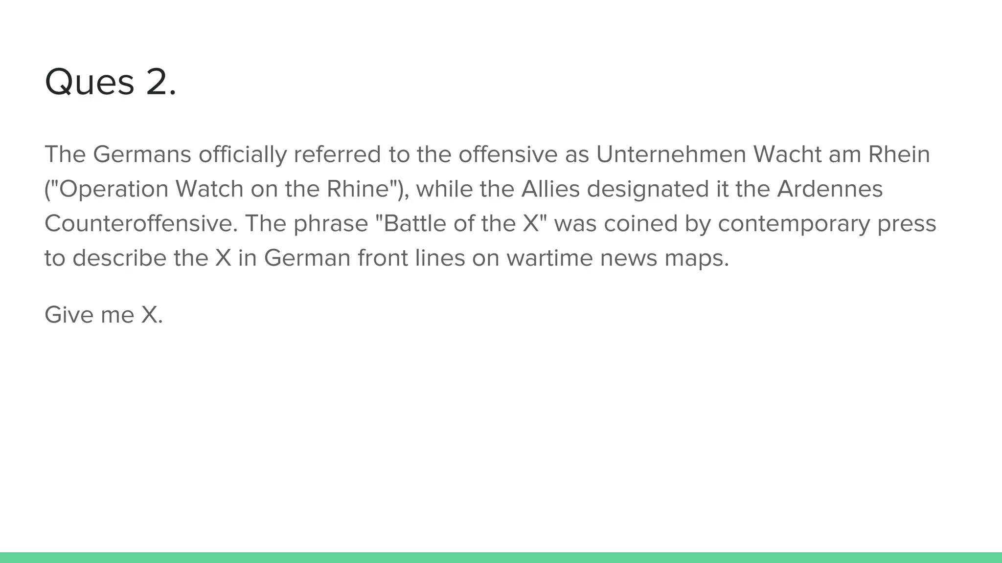 Ques 2.
The Germans officially referred to the offensive as Unternehmen Wacht am Rhein
("Operation Watch on the Rhine"), while the Allies designated it the Ardennes
Counteroffensive. The phrase "Battle of the X" was coined by contemporary press
to describe the X in German front lines on wartime news maps.
Give me X.
 