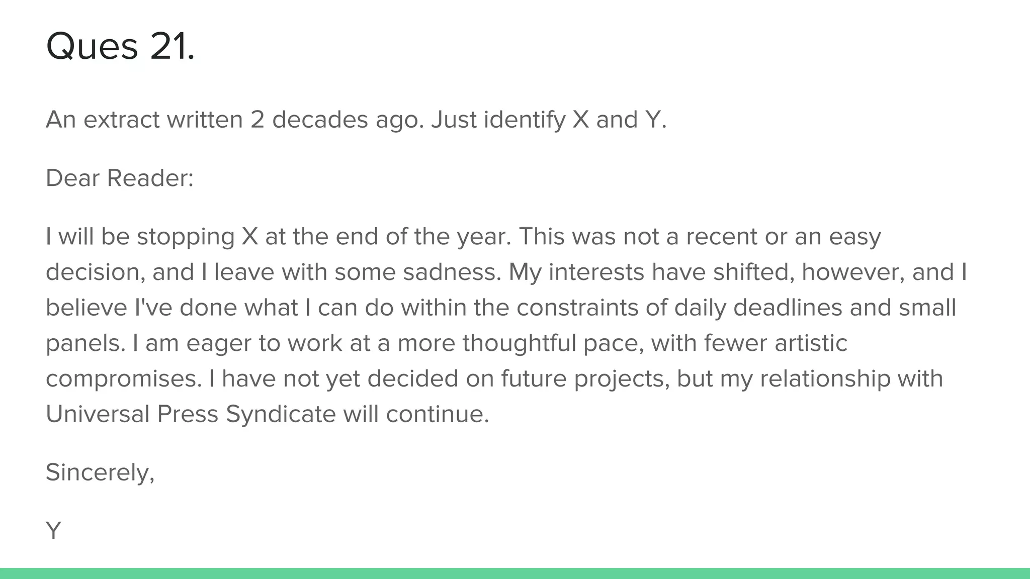 Ques 21.
An extract written 2 decades ago. Just identify X and Y.
Dear Reader:
I will be stopping X at the end of the year. This was not a recent or an easy
decision, and I leave with some sadness. My interests have shifted, however, and I
believe I've done what I can do within the constraints of daily deadlines and small
panels. I am eager to work at a more thoughtful pace, with fewer artistic
compromises. I have not yet decided on future projects, but my relationship with
Universal Press Syndicate will continue.
Sincerely,
Y
 