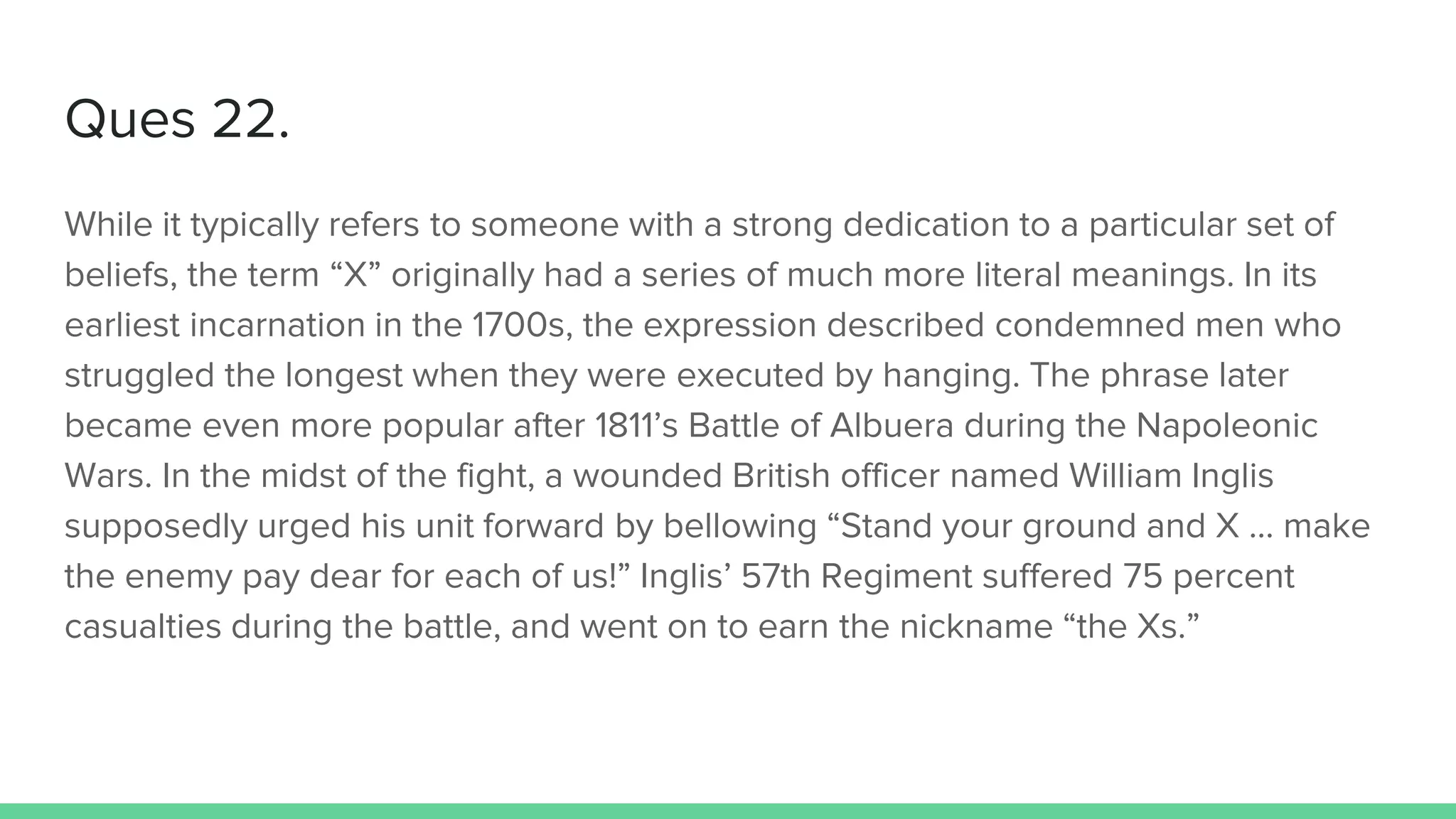 Ques 22.
While it typically refers to someone with a strong dedication to a particular set of
beliefs, the term “X” originally had a series of much more literal meanings. In its
earliest incarnation in the 1700s, the expression described condemned men who
struggled the longest when they were executed by hanging. The phrase later
became even more popular after 1811’s Battle of Albuera during the Napoleonic
Wars. In the midst of the fight, a wounded British officer named William Inglis
supposedly urged his unit forward by bellowing “Stand your ground and X … make
the enemy pay dear for each of us!” Inglis’ 57th Regiment suffered 75 percent
casualties during the battle, and went on to earn the nickname “the Xs.”
 