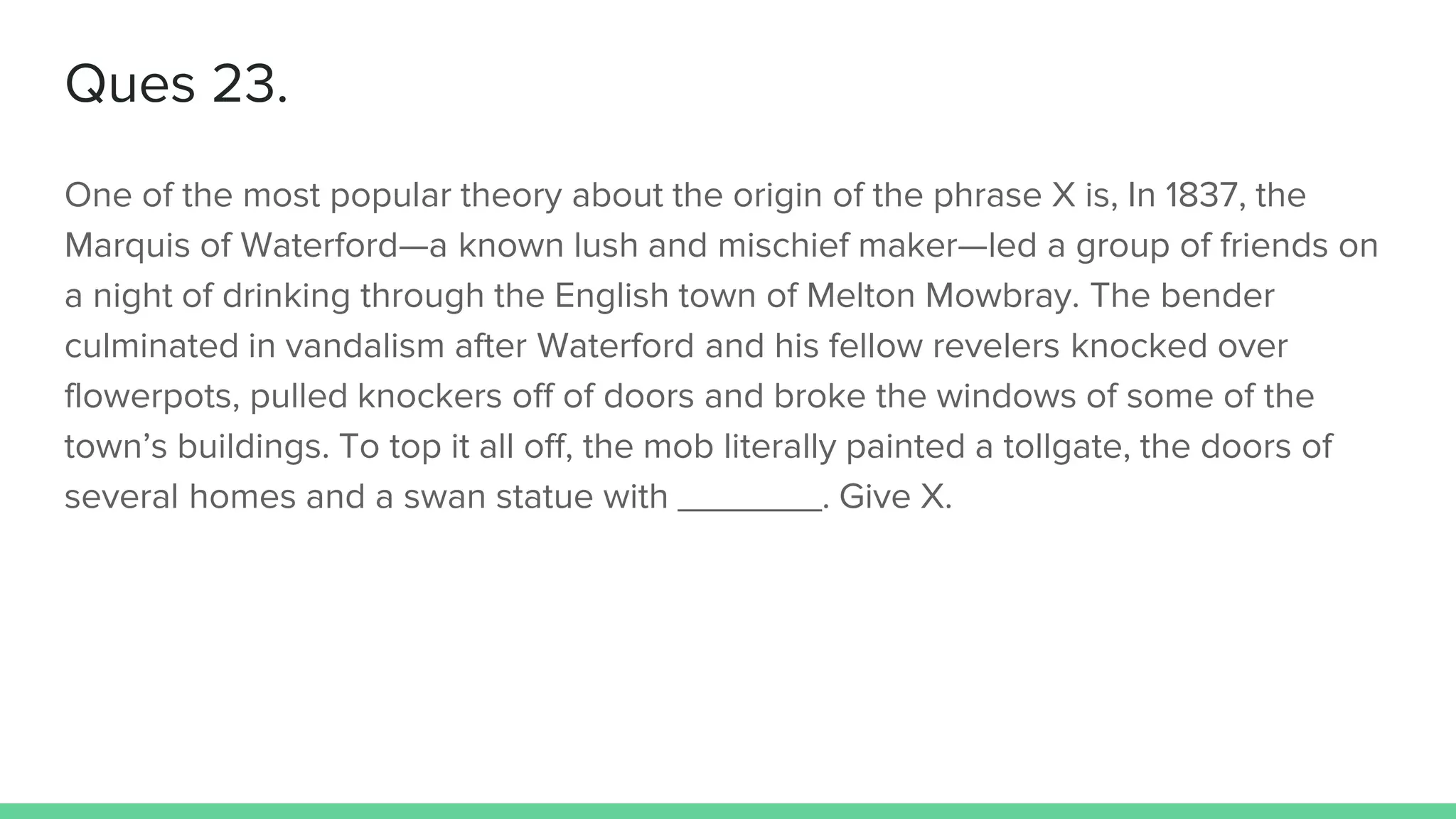 Ques 23.
One of the most popular theory about the origin of the phrase X is, In 1837, the
Marquis of Waterford—a known lush and mischief maker—led a group of friends on
a night of drinking through the English town of Melton Mowbray. The bender
culminated in vandalism after Waterford and his fellow revelers knocked over
flowerpots, pulled knockers off of doors and broke the windows of some of the
town’s buildings. To top it all off, the mob literally painted a tollgate, the doors of
several homes and a swan statue with _______. Give X.
 