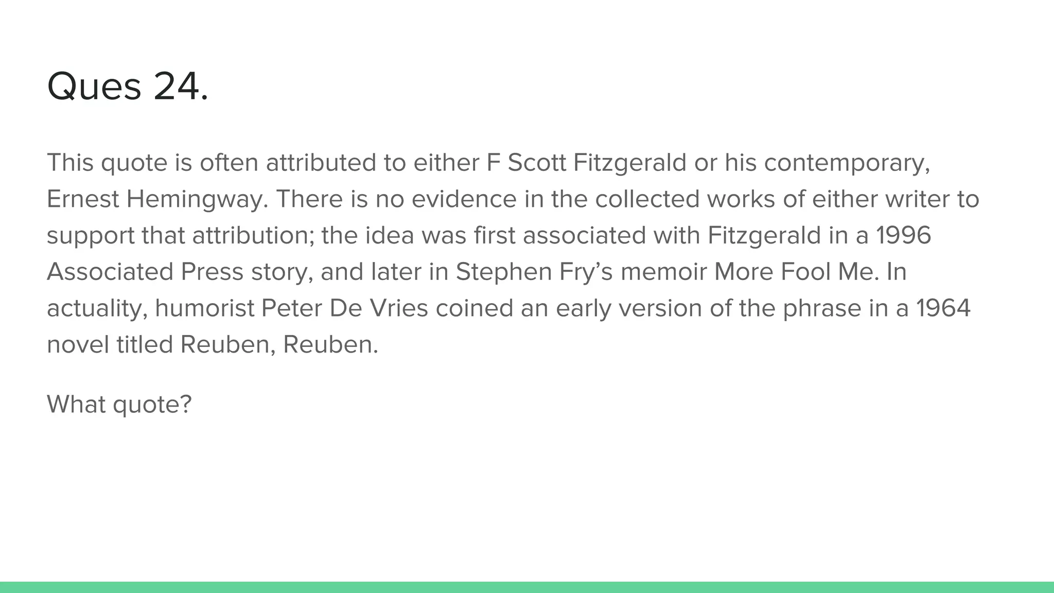 Ques 24.
This quote is often attributed to either F Scott Fitzgerald or his contemporary,
Ernest Hemingway. There is no evidence in the collected works of either writer to
support that attribution; the idea was first associated with Fitzgerald in a 1996
Associated Press story, and later in Stephen Fry’s memoir More Fool Me. In
actuality, humorist Peter De Vries coined an early version of the phrase in a 1964
novel titled Reuben, Reuben.
What quote?
 