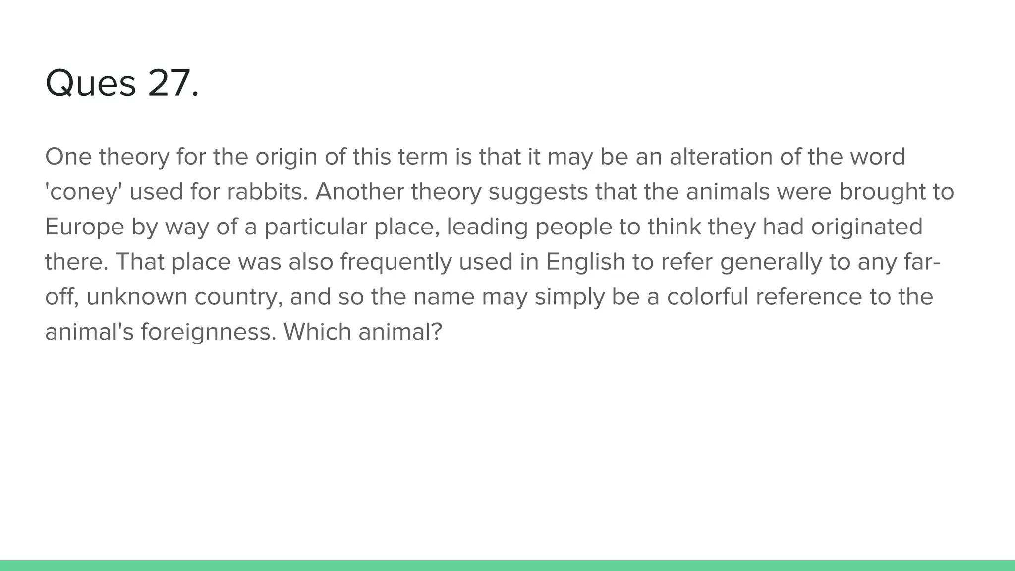 Ques 27.
One theory for the origin of this term is that it may be an alteration of the word
'coney' used for rabbits. Another theory suggests that the animals were brought to
Europe by way of a particular place, leading people to think they had originated
there. That place was also frequently used in English to refer generally to any far-
off, unknown country, and so the name may simply be a colorful reference to the
animal's foreignness. Which animal?
 