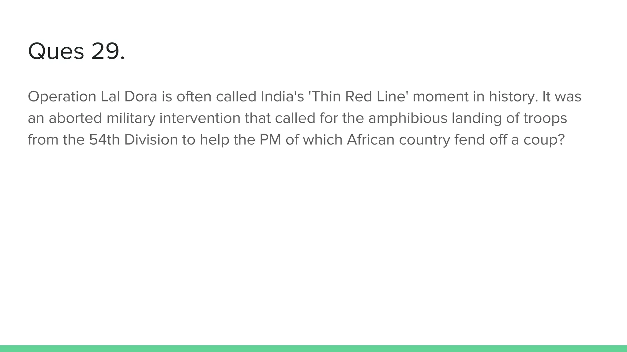 Ques 29.
Operation Lal Dora is often called India's 'Thin Red Line' moment in history. It was
an aborted military intervention that called for the amphibious landing of troops
from the 54th Division to help the PM of which African country fend off a coup?
 