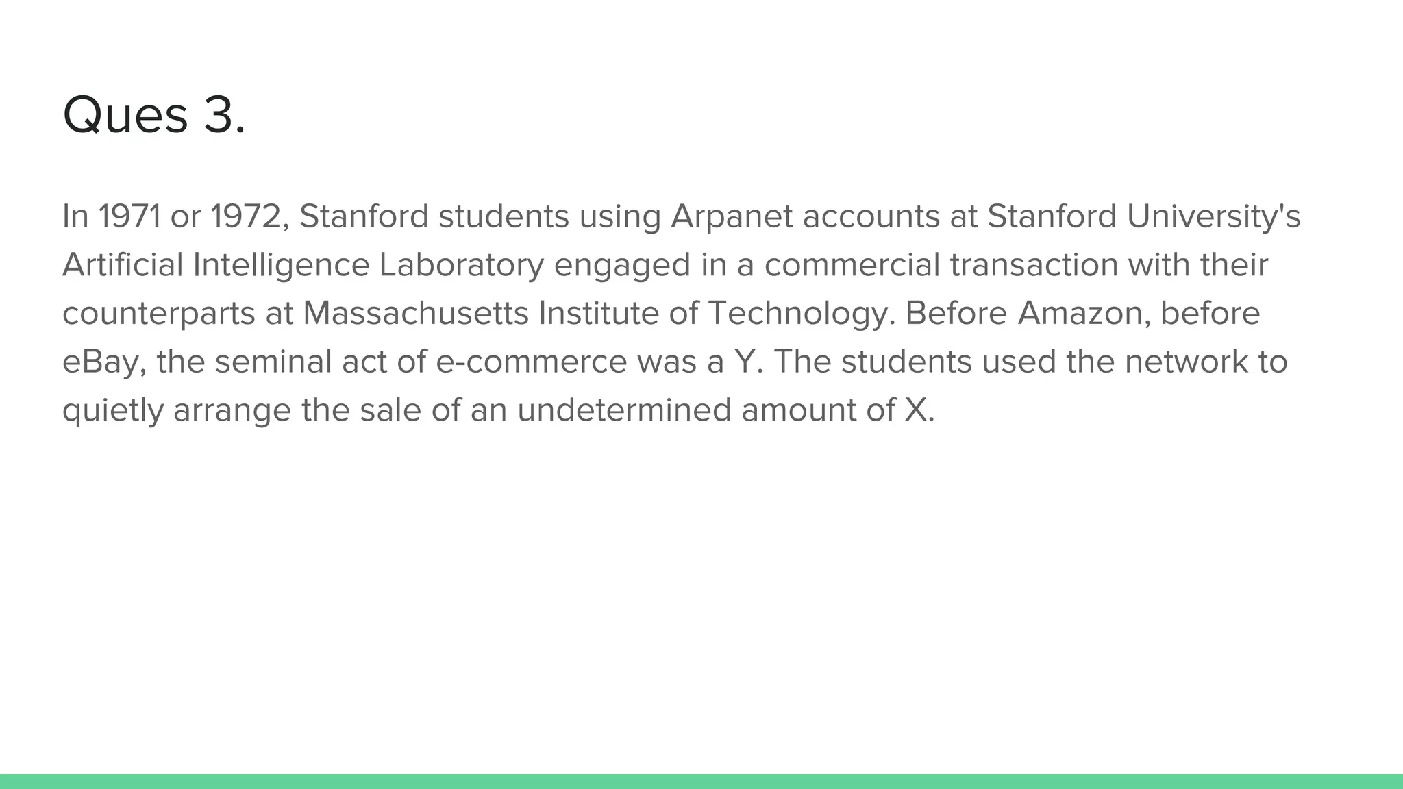 Ques 3.
In 1971 or 1972, Stanford students using Arpanet accounts at Stanford University's
Artificial Intelligence Laboratory engaged in a commercial transaction with their
counterparts at Massachusetts Institute of Technology. Before Amazon, before
eBay, the seminal act of e-commerce was a Y. The students used the network to
quietly arrange the sale of an undetermined amount of X.
 