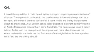 Q4.
It is widely argued that it could be art, science or sport, or perhaps a combination of
all three. The argument continues to this day because it does not always start as a
fair fight, and hence it can’t be considered a sport. There are plenty of arguments
about its origins also. A Sir William Jones essay published in an 18th century volume
of Asiatic Researches argues that it came from India. The name as we know it today
is from Arabic, and is a corruption of the original, and came about because the
Arabs had neither the initial nor the final letter of the original word in their alphabet.
What "art" are we talking about?
 