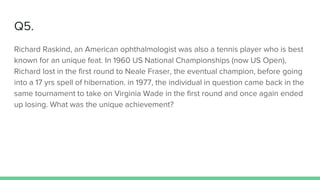Q5.
Richard Raskind, an American ophthalmologist was also a tennis player who is best
known for an unique feat. In 1960 US National Championships (now US Open),
Richard lost in the first round to Neale Fraser, the eventual champion, before going
into a 17 yrs spell of hibernation. in 1977, the individual in question came back in the
same tournament to take on Virginia Wade in the first round and once again ended
up losing. What was the unique achievement?
 