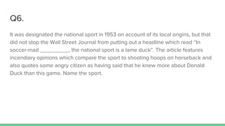 Q6.
It was designated the national sport in 1953 on account of its local origins, but that
did not stop the Wall Street Journal from putting out a headline which read “In
soccer-mad _________, the national sport is a lame duck”. The article features
incendiary opinions which compare the sport to shooting hoops on horseback and
also quotes some angry citizen as having said that he knew more about Donald
Duck than this game. Name the sport.
 