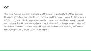 Q7.
The most famous match in the history of this sport is probably the 1956 Summer
Olympics semi-final match between Hungary and the Soviet Union. As the athletes
left for the games, the Hungarian revolution began, and the Soviet army crushed
the uprising. The Hungarians defeated the Soviets before the game was called off
in the final minute to prevent angry Hungarians in the crowd reacting to Valentin
Prokopov punching Ervin Zador. Which sport?
 