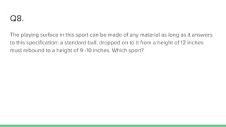 Q8.
The playing surface in this sport can be made of any material as long as it answers
to this specification: a standard ball, dropped on to it from a height of 12 inches
must rebound to a height of 9 -10 inches. Which sport?
 