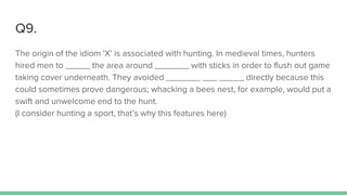 Q9.
The origin of the idiom 'X' is associated with hunting. In medieval times, hunters
hired men to _____ the area around _______ with sticks in order to flush out game
taking cover underneath. They avoided _______ ___ _____ directly because this
could sometimes prove dangerous; whacking a bees nest, for example, would put a
swift and unwelcome end to the hunt.
(I consider hunting a sport, that’s why this features here)
 