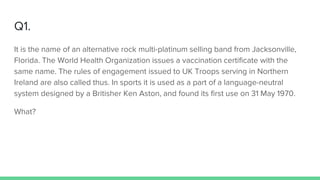 Q1.
It is the name of an alternative rock multi-platinum selling band from Jacksonville,
Florida. The World Health Organization issues a vaccination certificate with the
same name. The rules of engagement issued to UK Troops serving in Northern
Ireland are also called thus. In sports it is used as a part of a language-neutral
system designed by a Britisher Ken Aston, and found its first use on 31 May 1970.
What?
 