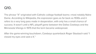 Q10.
The phrase “X” originated with Catholic college football teams—most notably Notre
Dame. According to Wikipedia, the expression goes as far back as 1930s and it
refers to a very long pass made in desperation, with only has a small chance of
success. It wasn’t until a NFL playoff game between the Dallas Cowboys and the
Minnesota Vikings in 1975 that the term became widespread.
After the game-winning touchdown, Cowboys quarterback Roger Staubach said “I
closed my eyes and said a X.”
 