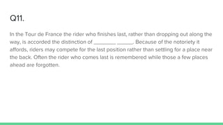 Q11.
In the Tour de France the rider who finishes last, rather than dropping out along the
way, is accorded the distinction of _______ _____. Because of the notoriety it
affords, riders may compete for the last position rather than settling for a place near
the back. Often the rider who comes last is remembered while those a few places
ahead are forgotten.
 