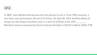 Q12.
In 1897, John McDermott became the first person to win it. From 1991 onwards, it
has been won by Kenyans 20 out of 27 times. On April 18, 2011, Geoffrey Mutai of
Kenya ran the fastest marathon ever in a time of 2:03:02 at the 2011 _______
Marathon (since surpassed by Dennis Kipruto Kimetto's 2:02:57 in Berlin 2014). FTB
 