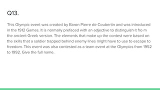 Q13.
This Olympic event was created by Baron Pierre de Coubertin and was introduced
in the 1912 Games. It is normally prefaced with an adjective to distinguish it fro m
the ancient Greek version. The elements that make up the contest were based on
the skills that a soldier trapped behind enemy lines might have to use to escape to
freedom. This event was also contested as a team event at the Olympics from 1952
to 1992. Give the full name.
 