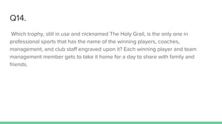 Q14.
Which trophy, still in use and nicknamed The Holy Grail, is the only one in
professional sports that has the name of the winning players, coaches,
management, and club staff engraved upon it? Each winning player and team
management member gets to take it home for a day to share with family and
friends.
 