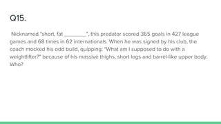 Q15.
Nicknamed "short, fat _______", this predator scored 365 goals in 427 league
games and 68 times in 62 internationals. When he was signed by his club, the
coach mocked his odd build, quipping: "What am I supposed to do with a
weightlifter?" because of his massive thighs, short legs and barrel-like upper body.
Who?
 