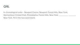 Q16.
In chronological order - Newport Casino, Newport; Forest Hills, New York;
Germantown Cricket Club, Philadelphia; Forest Hills, New York; ________ ______,
New York. Fill in the two-word blank.
 