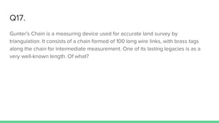 Q17.
Gunter's Chain is a measuring device used for accurate land survey by
triangulation. It consists of a chain formed of 100 long wire links, with brass tags
along the chain for intermediate measurement. One of its lasting legacies is as a
very well-known length. Of what?
 