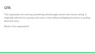 Q18.
This expression for winning something convincingly comes from horse racing. It
originally referred to a jockey who won a race without whipping his horse or pulling
back the reins.
What is this expression?
 