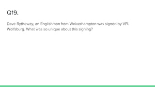 Q19.
Dave Bytheway, an Englishman from Wolverhampton was signed by VFL
Wolfsburg. What was so unique about this signing?
 