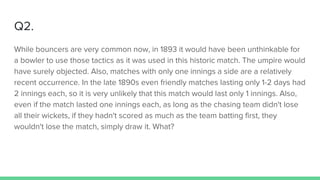 Q2.
While bouncers are very common now, in 1893 it would have been unthinkable for
a bowler to use those tactics as it was used in this historic match. The umpire would
have surely objected. Also, matches with only one innings a side are a relatively
recent occurrence. In the late 1890s even friendly matches lasting only 1-2 days had
2 innings each, so it is very unlikely that this match would last only 1 innings. Also,
even if the match lasted one innings each, as long as the chasing team didn't lose
all their wickets, if they hadn't scored as much as the team batting first, they
wouldn't lose the match, simply draw it. What?
 