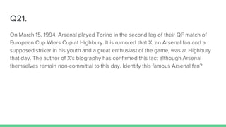 Q21.
On March 15, 1994, Arsenal played Torino in the second leg of their QF match of
European Cup Wiers Cup at Highbury. It is rumored that X, an Arsenal fan and a
supposed striker in his youth and a great enthusiast of the game, was at Highbury
that day. The author of X's biography has confirmed this fact although Arsenal
themselves remain non-committal to this day. Identify this famous Arsenal fan?
 