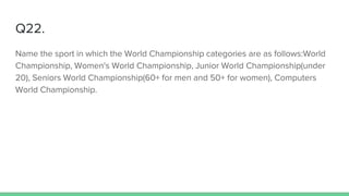 Q22.
Name the sport in which the World Championship categories are as follows:World
Championship, Women's World Championship, Junior World Championship(under
20), Seniors World Championship(60+ for men and 50+ for women), Computers
World Championship.
 