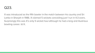 Q23.
X was introduced as the fifth bowler in the match between his country and Sri
Lanka in Sharjah in 1986. X claimed 5 wickets conceding just 1 run in 4.3 overs.
Surprisingly this was X’s only 5 wicket haul although he had a long and illustrious
bowling career. Id X.
 