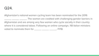 Q24.
Afghanistan's national women cycling team has been nominated for the 2016
_____ _____ _____. The women are credited with challenging gender barriers in
Afghanistan and are among very few women who cycle socially in their country
where it is considered taboo. Following an online campaign, 118 Italian ministers
voted to nominate them for _____ _____ _____. FITB.
 