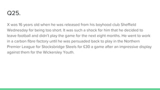 Q25.
X was 16 years old when he was released from his boyhood club Sheffield
Wednesday for being too short. It was such a shock for him that he decided to
leave football and didn’t play the game for the next eight months. He went to work
in a carbon fibre factory until he was persuaded back to play in the Northern
Premier League for Stocksbridge Steels for £30 a game after an impressive display
against them for the Wickersley Youth.
 