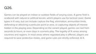 Q26.
Games can be played on indoor or outdoor fields of varying sizes. A game field is
scattered with natural or artificial terrain, which players use for tactical cover. Game
types in X vary, but can include capture the flag, elimination, ammunition limits,
defending or attacking a particular point or area, or capturing objects of interest
hidden in the playing area. Depending on the variant played, games can last from
seconds to hours, or even days in scenario play. The legality of X varies among
countries and regions. In most areas where regulated play is offered, players are
required to wear protective masks, and game rules are strictly enforced. Id X.
 